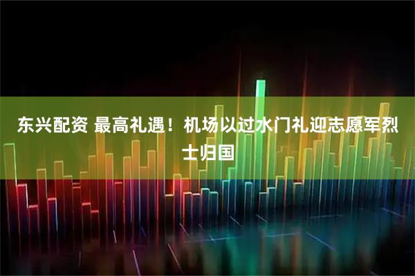 东兴配资 最高礼遇！机场以过水门礼迎志愿军烈士归国