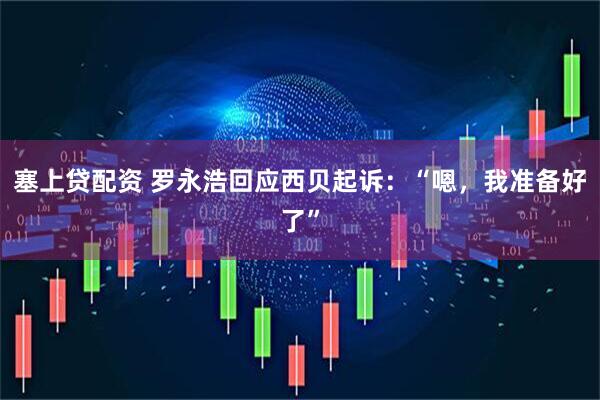 塞上贷配资 罗永浩回应西贝起诉：“嗯，我准备好了”