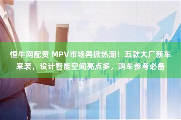 恒牛网配资 MPV市场再掀热潮！五款大厂新车来袭，设计智能空间亮点多，购车参考必备