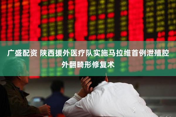 广盛配资 陕西援外医疗队实施马拉维首例泄殖腔外翻畸形修复术