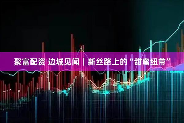 聚富配资 边城见闻｜新丝路上的“甜蜜纽带”