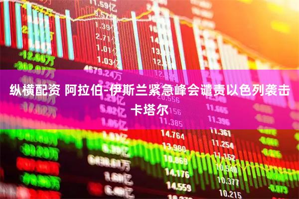 纵横配资 阿拉伯-伊斯兰紧急峰会谴责以色列袭击卡塔尔