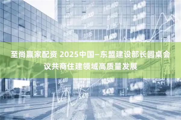 至尚赢家配资 2025中国—东盟建设部长圆桌会议共商住建领域高质量发展