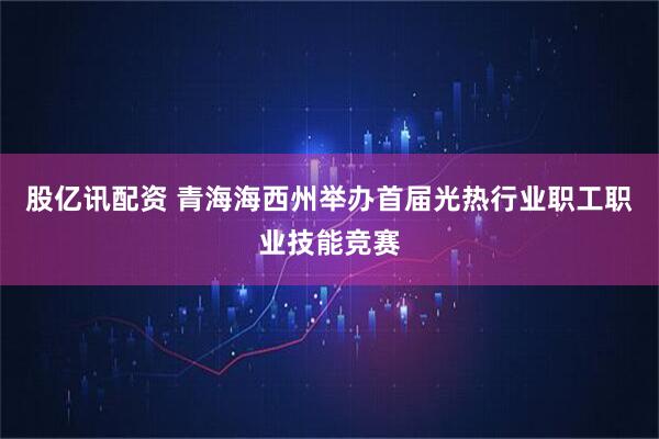 股亿讯配资 青海海西州举办首届光热行业职工职业技能竞赛
