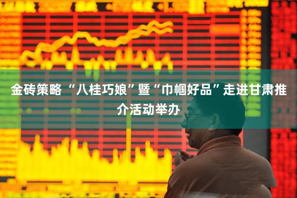 金砖策略 “八桂巧娘”暨“巾帼好品”走进甘肃推介活动举办