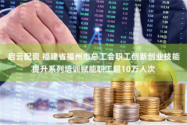 启云配资 福建省福州市总工会职工创新创业技能提升系列培训赋能职工超10万人次