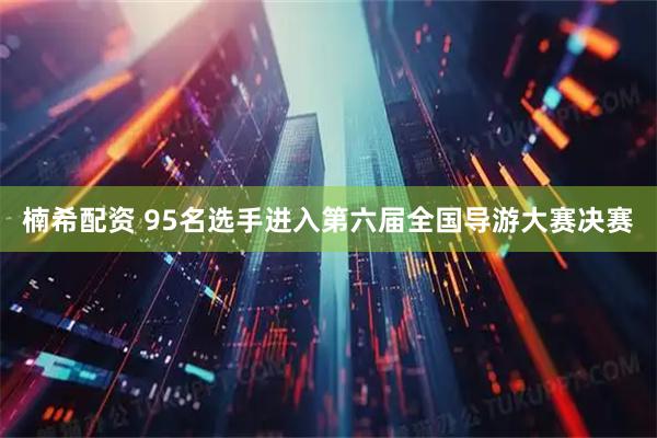 楠希配资 95名选手进入第六届全国导游大赛决赛