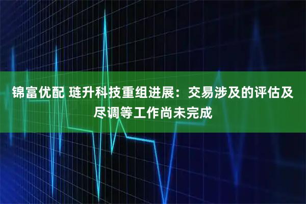 锦富优配 琏升科技重组进展：交易涉及的评估及尽调等工作尚未完成