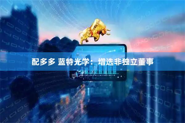 配多多 蓝特光学：增选非独立董事