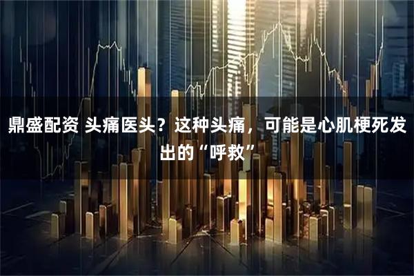 鼎盛配资 头痛医头？这种头痛，可能是心肌梗死发出的“呼救”