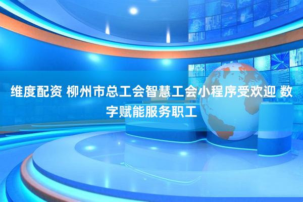 维度配资 柳州市总工会智慧工会小程序受欢迎 数字赋能服务职工