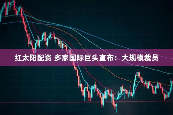 红太阳配资 多家国际巨头宣布：大规模裁员