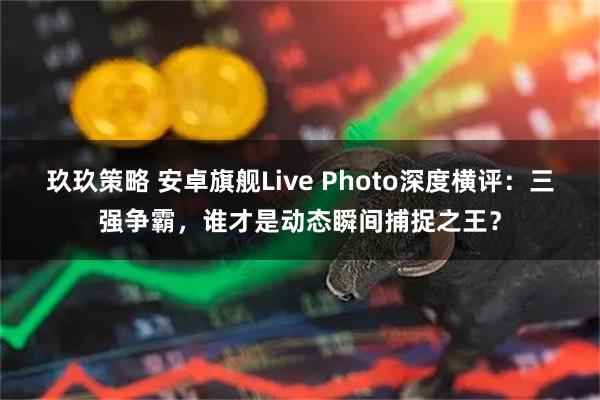 玖玖策略 安卓旗舰Live Photo深度横评：三强争霸，谁才是动态瞬间捕捉之王？