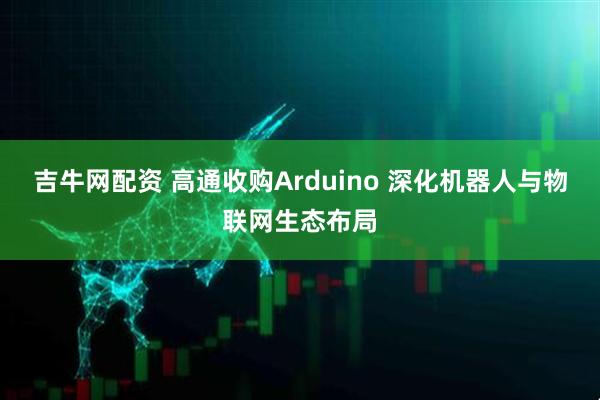 吉牛网配资 高通收购Arduino 深化机器人与物联网生态布局