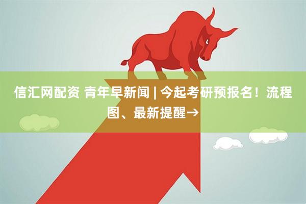 信汇网配资 青年早新闻 | 今起考研预报名！流程图、最新提醒→