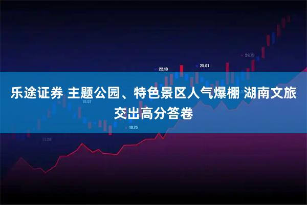 乐途证券 主题公园、特色景区人气爆棚 湖南文旅交出高分答卷