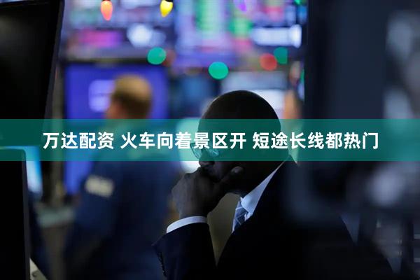 万达配资 火车向着景区开 短途长线都热门