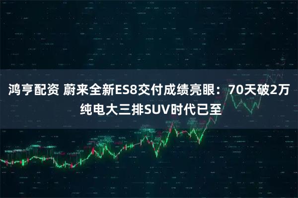 鸿亨配资 蔚来全新ES8交付成绩亮眼：70天破2万 纯电大三排SUV时代已至