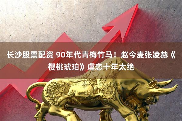长沙股票配资 90年代青梅竹马！赵今麦张凌赫《樱桃琥珀》虐恋十年太绝