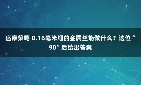 盛康策略 0.16毫米细的金属丝能做什么？这位“90”后给出答案